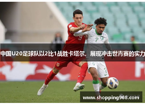 中国U20足球队以2比1战胜卡塔尔，展现冲击世青赛的实力